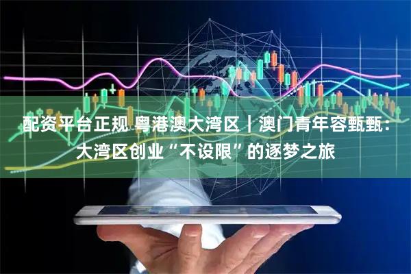 配资平台正规 粤港澳大湾区｜澳门青年容甄甄：大湾区创业“不设限”的逐梦之旅