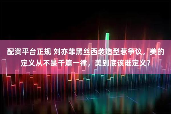 配资平台正规 刘亦菲黑丝西装造型惹争议，美的定义从不是千篇一律，美到底该谁定义？