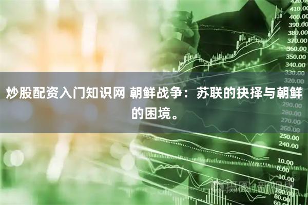 炒股配资入门知识网 朝鲜战争：苏联的抉择与朝鲜的困境。