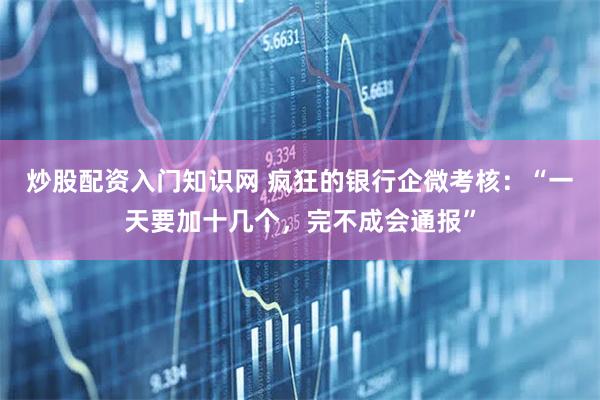 炒股配资入门知识网 疯狂的银行企微考核：“一天要加十几个，完不成会通报”