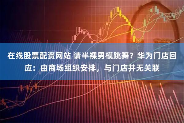 在线股票配资网站 请半裸男模跳舞？华为门店回应：由商场组织安排，与门店并无关联