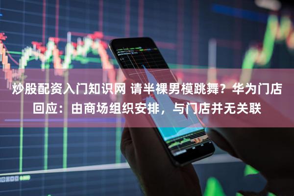 炒股配资入门知识网 请半裸男模跳舞？华为门店回应：由商场组织安排，与门店并无关联