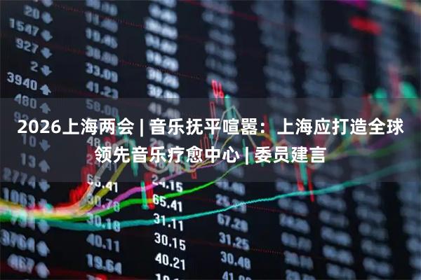 2026上海两会 | 音乐抚平喧嚣：上海应打造全球领先音乐疗愈中心 | 委员建言