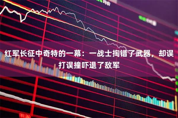红军长征中奇特的一幕：一战士掏错了武器，却误打误撞吓退了敌军