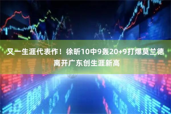 又一生涯代表作！徐昕10中9轰20+9打爆莫兰德 离开广东创生涯新高