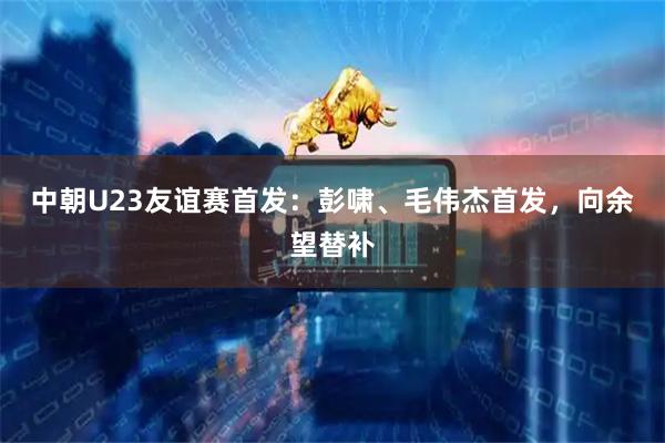 中朝U23友谊赛首发：彭啸、毛伟杰首发，向余望替补