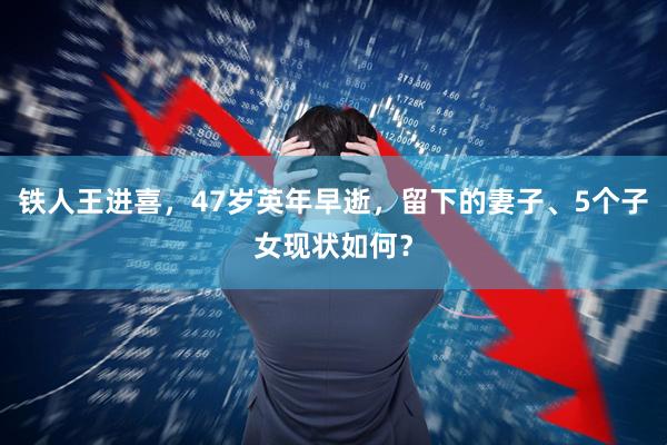 铁人王进喜，47岁英年早逝，留下的妻子、5个子女现状如何？