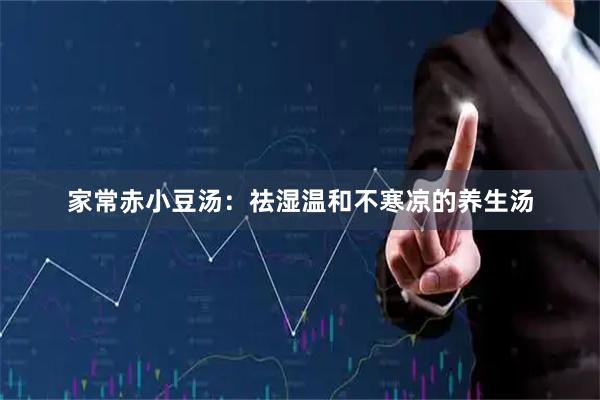 家常赤小豆汤：祛湿温和不寒凉的养生汤