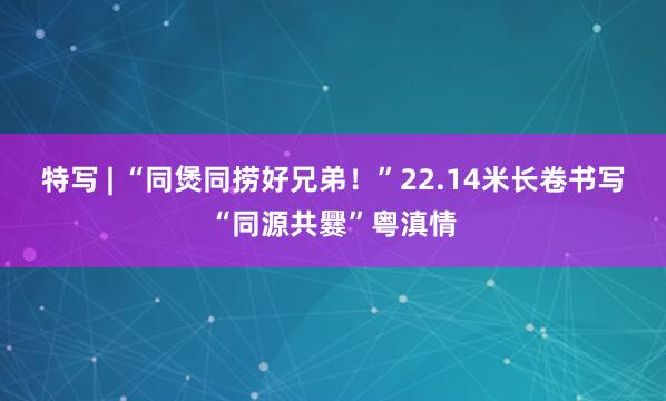 特写 | “同煲同捞好兄弟！”22.14米长卷书写“同源共爨”粤滇情