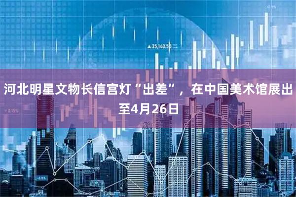 河北明星文物长信宫灯“出差”，在中国美术馆展出至4月26日