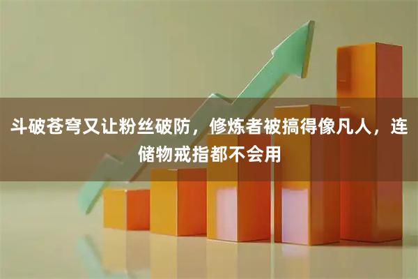 斗破苍穹又让粉丝破防，修炼者被搞得像凡人，连储物戒指都不会用