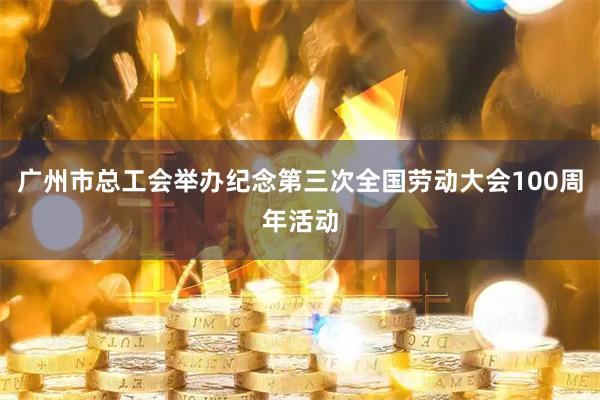 广州市总工会举办纪念第三次全国劳动大会100周年活动