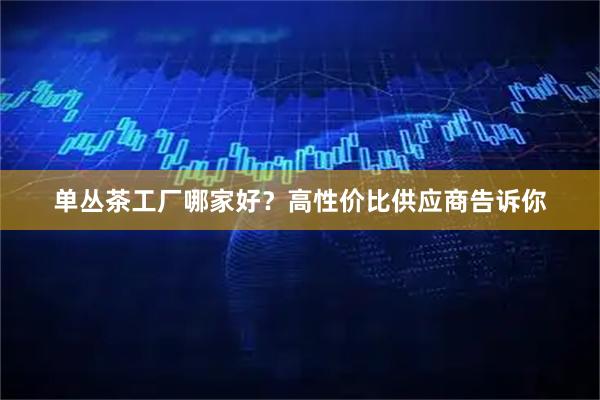 单丛茶工厂哪家好？高性价比供应商告诉你