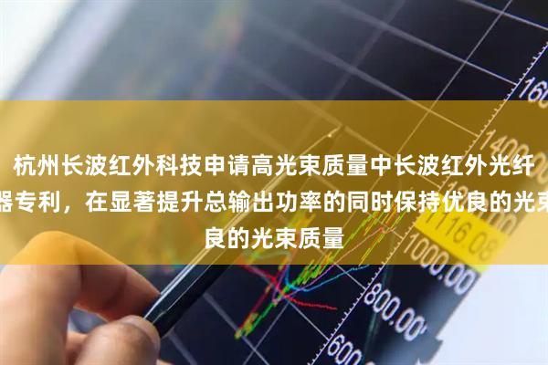 杭州长波红外科技申请高光束质量中长波红外光纤合束器专利，在显著提升总输出功率的同时保持优良的光束质量