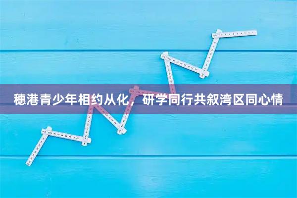 穗港青少年相约从化，研学同行共叙湾区同心情