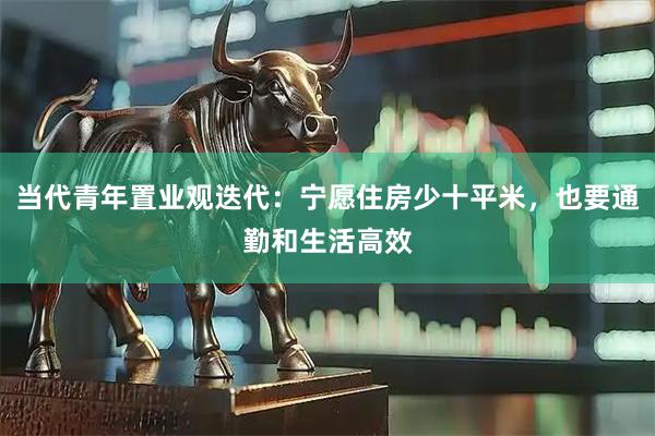 当代青年置业观迭代：宁愿住房少十平米，也要通勤和生活高效