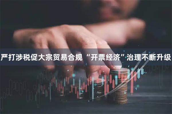 严打涉税促大宗贸易合规 “开票经济”治理不断升级