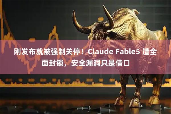 刚发布就被强制关停！Claude Fable5 遭全面封锁，安全漏洞只是借口