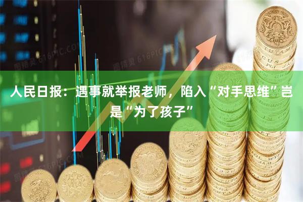 人民日报：遇事就举报老师，陷入“对手思维”岂是“为了孩子”