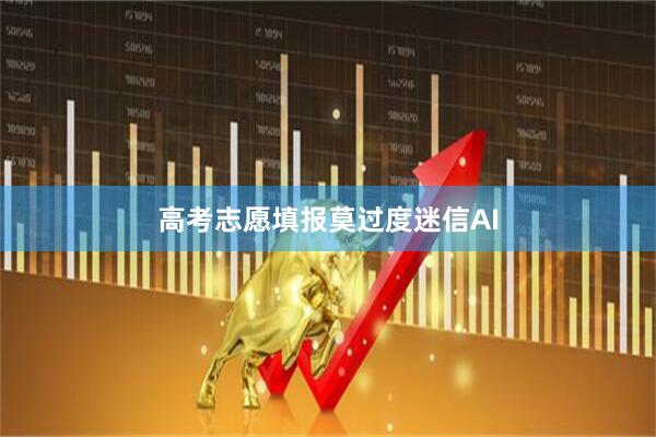 高考志愿填报莫过度迷信AI