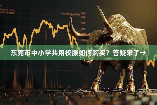 东莞市中小学共用校服如何购买？答疑来了→