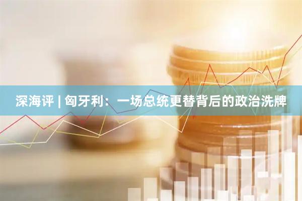 深海评 | 匈牙利：一场总统更替背后的政治洗牌