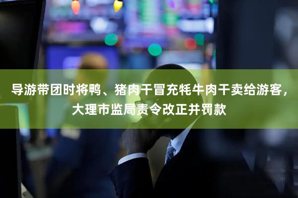 导游带团时将鸭、猪肉干冒充牦牛肉干卖给游客，大理市监局责令改正并罚款